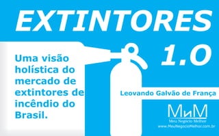 Uma visão
holística do
mercado de
extintores de
incêndio do
Brasil.
EXTINTORES
1.O
MMeu Negócio Melhor
M
www.MeuNegocioMelhor.com.br
Leovando Galvão de França
 