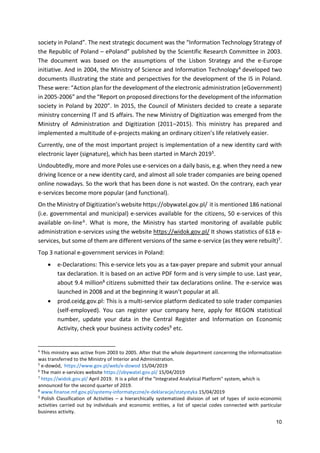 10
society in Poland”. The next strategic document was the “Information Technology Strategy of
the Republic of Poland – ePoland” published by the Scientific Research Committee in 2003.
The document was based on the assumptions of the Lisbon Strategy and the e-Europe
initiative. And in 2004, the Ministry of Science and Information Technology4 developed two
documents illustrating the state and perspectives for the development of the IS in Poland.
These were: “Action plan for the development of the electronic administration (eGovernment)
in 2005-2006” and the “Report on proposed directions for the development of the information
society in Poland by 2020”. In 2015, the Council of Ministers decided to create a separate
ministry concerning IT and IS affairs. The new Ministry of Digitization was emerged from the
Ministry of Administration and Digitization (2011–2015). This ministry has prepared and
implemented a multitude of e-projects making an ordinary citizen’s life relatively easier.
Currently, one of the most important project is implementation of a new identity card with
electronic layer (signature), which has been started in March 20195.
Undoubtedly, more and more Poles use e-services on a daily basis, e.g. when they need a new
driving licence or a new identity card, and almost all sole trader companies are being opened
online nowadays. So the work that has been done is not wasted. On the contrary, each year
e-services become more popular (and functional).
On the Ministry of Digitization’s website https://obywatel.gov.pl/ it is mentioned 186 national
(i.e. governmental and municipal) e-services available for the citizens, 50 e-services of this
available on-line6. What is more, the Ministry has started monitoring of available public
administration e-services using the website https://widok.gov.pl/ It shows statistics of 618 e-
services, but some of them are different versions of the same e-service (as they were rebuilt)7.
Top 3 national e-government services in Poland:
 e-Declarations: This e-service lets you as a tax-payer prepare and submit your annual
tax declaration. It is based on an active PDF form and is very simple to use. Last year,
about 9.4 million8 citizens submitted their tax declarations online. The e-service was
launched in 2008 and at the beginning it wasn’t popular at all.
 prod.ceidg.gov.pl: This is a multi-service platform dedicated to sole trader companies
(self-employed). You can register your company here, apply for REGON statistical
number, update your data in the Central Register and Information on Economic
Activity, check your business activity codes9 etc.
4
This ministry was active from 2003 to 2005. After that the whole department concerning the informatization
was transferred to the Ministry of Interior and Administration.
5
e-dowód, https://www.gov.pl/web/e-dowod 15/04/2019
6
The main e-services website https://obywatel.gov.pl/ 15/04/2019
7
https://widok.gov.pl/ April 2019. It is a pilot of the "Integrated Analytical Platform" system, which is
announced for the second quarter of 2019.
8
www.finanse.mf.gov.pl/systemy-informatyczne/e-deklaracje/statystyka 15/04/2019
9
Polish Classification of Activities – a hierarchically systematized division of set of types of socio-economic
activities carried out by individuals and economic entities, a list of special codes connected with particular
business activity.
 