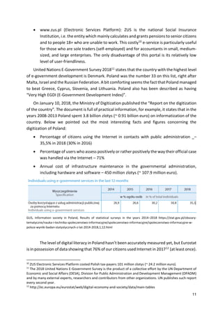 11
 www.zus.pl (Electronic Services Platform): ZUS is the national Social Insurance
Institution, i.e. the entity which mainly calculates and grants pensions to senior citizens
and to people 18+ who are unable to work. This costly10 e-service is particularly useful
for those who are sole traders (self-employed) and for accountants in small, medium-
sized, and large enterprises. The only disadvantage of this portal is its relatively low
level of user-friendliness.
United Nations E-Government Survey 201811 states that the country with the highest level
of e-government development is Denmark. Poland was the number 33 on this list, right after
Malta, Israel and the Russian Federation. A bit comforting seems the fact that Poland managed
to beat Greece, Cyprus, Slovenia, and Lithuania. Poland also has been described as having
“Very High EGDI (E-Government Development Index)”.
On January 10, 2018, the Ministry of Digitization published the “Report on the digitization
of the country”. The document is full of practical information, for example, it states that in the
years 2008-2013 Poland spent 3.8 billion zlotys (~ 0.91 billion euro) on informatization of the
country. Below we pointed out the most interesting facts and figures concerning the
digitization of Poland:
 Percentage of citizens using the Internet in contacts with public administration _–
35,5% in 2018 (30% in 2016)
 Percentage of users who assess positively or rather positively the way their official case
was handled via the Internet – 71%
 Annual cost of infrastructure maintenance in the governmental administration,
including hardware and software – 450 million zlotys (~ 107.9 million euro).
GUS, Information society in Poland, Results of statistical surveys in the years 2014–2018 https://stat.gov.pl/obszary-
tematyczne/nauka-i-technika-spoleczenstwo-informacyjne/spoleczenstwo-informacyjne/spoleczenstwo-informacyjne-w-
polsce-wyniki-badan-statystycznych-z-lat-2014-2018,1,12.html
The level of digital literacy in Poland hasn’t been accurately measured yet, but Eurostat
is in possession of data showing that 76% of our citizens used Internet in 201712 (at least once).
10
ZUS Electronic Services Platform costed Polish tax-payers 101 million zlotys (~ 24.2 million euro).
11
The 2018 United Nations E-Government Survey is the product of a collective effort by the UN Department of
Economic and Social Affairs (DESA), Division for Public Administration and Development Management (DPADM)
and by many external experts, researchers and contributors from other organizations. UN publishes such report
every second year.
12
http://ec.europa.eu/eurostat/web/digital-economy-and-society/data/main-tables
 