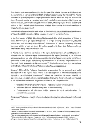 12
This situates us in a group of countries like Portugal, Macedonia, Hungary, and Lithuania. At
the same time, in Norway and Iceland 98% of citizens declare using the Internet.13 In Poland
on the country level people are using e-government services which are easy and available for
them. The most popular are services which don’t need electronic signature, like Income tax
from individuals, Vehicle’s History (2,8 million in 2018), Checking if your ID card is ready (3.8
million in 2017) and of course information services. The (country) statistics is available at
https://widok.gov.pl/services/
The most complex government-level portal of e-services is https://obywatel.gov.pl At the end
of November 2018 it contained 181 e-services, of which 41 had online forms.
In the first quarter of 2018, 33 million of Polish people (the whole population of Poland is
about 38 million) had got a possibility (access) of using e-banking. Of this number, about 16
million were used e-banking on a daily basis14. The number of clients actively using e-banking
increased within a year for about 2.5 million peoples. It shows that Polish people are
interested in doing official matters on-line.
In Poland, many e-services are created at the regional and local level. We want to present e-
services from the Podlaskie region from the level of the region (province). In the Podlaskie
Voivodeship, there are total 133 independent territorial self-government units. 130 of them
participate in the project concerning implementation of e-services “Implementation of
Electronic Public Services in Local Administration”15. The implemented e-services are available
on the Digital Office of the Gates of Podlaskie https://cu.wrotapodlasia.pl
Marshal’s Office of the Podlaskie Voivodeship is responsible for the economic and social
development of the region. Tasks related to the development of information society were
defined in the e-Podlaskie Programme 16 . These are related to the areas: e-health, e-
government, e-education, e-business and broadband networks. The areas have been included
in the implementation of three projects co-financed by the European Union:
 ”Broadband Network of Eastern Poland – Podlaskie Region” (infrastructure)
 “Podlaskie e-Health Information System” (e-health services)
 “Implementation of Electronic Public Services in Local Administration” (e-
administration services).
The project “Podlaskie e-Health Information System”(ezdrowie.wrotapodlasia.pl) is focused
on:
13
Data from Information Society in Poland. Results of Statical Surveys in years 2013-2017, Central Statistical
Office, report from 2017
14
Raport PRNews.pl: Rynek bankowości internetowej – I kw. 2018, https://prnews.pl/raport-prnews-pl-rynek-
bankowosci-internetowej-kw-2018-435269
15
PL: „Wdrażanie elektronicznych usług dla ludności województwa podlaskiego - administracja samorządowa”
16
Information Society Development Programme in the Podlaskie Voivodeship up to 2020 E-Podlaskie
(„Program Rozwoju Społeczeństwa Informacyjnego Województwa Podlaskiego do roku 2020 e-Podlaskie”)
 