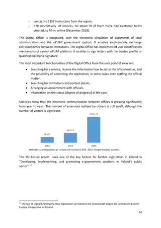 14
- contact to 1257 institutions from the region,
- 578 descriptions of services, for about 30 of them there had electronic forms
created, to fill-in online (December 2018).
The Digital Office is integrated, with the electronic circulation of documents of local
administration and the ePUAP government system. It enables electronically exchange
correspondence between institutions. The Digital Office has implemented user identification
mechanisms of central ePUAP platform. It enables to sign letters with the trusted profile or
qualified electronic signature.
The most important functionalities of the Digital Office from the user point of view are:
 Searching for a service, receive the information how to settle the official matter, and
the possibility of submitting the application, in some cases even settling the official
matter,
 Searching for institutions and contact details,
 Arranging an appointment with officials,
 Information on the status (degree of progress) of the case.
Statistics show that the electronic communication between offices is growing significantly
from year to year. The number of e-services realized by citizens is still small, although the
number of visitors is significant.
Websites cu.wrotapodlasia.pl unique users (visitors) 2016 -2018. Google Analytics statistics.
The Mc Kinsey report sees one of the key factors for further digitization in Poland in
“Developing, implementing, and promoting e-government solutions in Poland’s public
sector”.17
17
The rise of Digital Challengers. How digitization can become the next growth engine for Central and Eastern
Europe. Perspective on Poland.
 