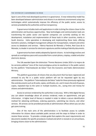 15
THE SYSTEM OF E-GOVERNANCE IN SPAIN
Spain is one of the most developed countries in e-governance. A new relationship model has
been developed between administration and citizens in an electronic environment using new
technologies which systematically improve the efficiency of the public sector, access to
services provided by the authorities and has transparency.
E-governance includes tools and applications in order to bring the citizens closer to the
administration and business opportunities. New technologies and communication tools are
transforming the public sector and Spanish companies are currently working on the
development, installation and implementation of these tools in other countries, mainly in
South America. Indra specializes in developing and implementing these tools, offering
biometric solutions, intelligent management software for transportation, network and online
access to databases and services. Fábrica Nacional de Moneda y Timbre, Real Casa de la
Moneda, is a leader in services for electronic signatures and the making of identity documents.
E-governance has been widely adopted by Spanish citizens. Its technology evolves and
spreads at a vertiginous pace and is accessible from a smart phone, a laptop, a tablet and other
electronic devices.
The UN awarded Spain the distinction “Premio Naciones Unidas 2014 a la mejora de
los servicios públicos” (one of the most prestigious prizes to excellence in the public sector)
for the platform “Intermediación de Datos” from the Economic and Public Administration
Ministry.
This platform guarantees all citizens that any document that has been registered and
annexed to any file in a public sector platform will not be requested again by any
administration. The platform “Intermediación de Datos” looks for these previously registered
files and documents such as ID cards, copies, certificates, etc. and it means the end of queues,
copies, repeated trips to the same or multiple locations, etc., saving time and money for
citizens and administrations.
Access to services rendered by the authorities is very easy. With a little digital literacy
you can obtain knowledge about all services rendered, make an appointment, and get
information. A higher level of literacy is needed in order to obtain a secure identification
method for obtaining certificates, ordering payments, submitting tax returns, and other
services. All services can be provided personally at administration offices where you can also
get some training.
One of the main aims of the administration is to facilitate access to suitable
information for citizens about available public services and the steps to follow in order to
receive those services. To provide a simple guide that explains the exact requirements and
documents needed, the specific procedures involved and which is revised on an annual basis,
bringing citizens closer to the administration.
 