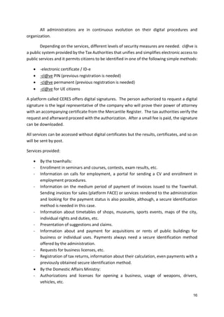 16
All administrations are in continuous evolution on their digital procedures and
organization.
Depending on the services, different levels of security measures are needed. cl@ve is
a public system provided by the Tax Authorities that unifies and simplifies electronic access to
public services and it permits citizens to be identified in one of the following simple methods:
 -electronic certificate / ID-e
 -cl@ve PIN (previous registration is needed)
 -cl@ve permanent (previous registration is needed)
 -cl@ve for UE citizens
A platform called CERES offers digital signatures. The person authorized to request a digital
signature is the legal representative of the company who will prove their power of attorney
with an accompanying certificate from the Mercantile Register. The tax authorities verify the
request and afterward proceed with the authorization. After a small fee is paid, the signature
can be downloaded.
All services can be accessed without digital certificates but the results, certificates, and so on
will be sent by post.
Services provided:
 By the townhalls:
- Enrollment in seminars and courses, contests, exam results, etc.
- Information on calls for employment, a portal for sending a CV and enrollment in
employment procedures.
- Information on the medium period of payment of invoices issued to the Townhall.
Sending invoices for sales (platform FACE) or services rendered to the administration
and looking for the payment status is also possible, although, a secure identification
method is needed in this case.
- Information about timetables of shops, museums, sports events, maps of the city,
individual rights and duties, etc.
- Presentation of suggestions and claims.
- Information about and payment for acquisitions or rents of public buildings for
business or individual uses. Payments always need a secure identification method
offered by the administration.
- Requests for business licenses, etc.
- Registration of tax returns, information about their calculation, even payments with a
previously obtained secure identification method.
 By the Domestic Affairs Ministry:
- Authorizations and licenses for opening a business, usage of weapons, drivers,
vehicles, etc.
 