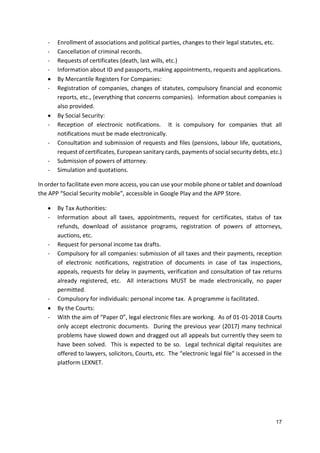 17
- Enrollment of associations and political parties, changes to their legal statutes, etc.
- Cancellation of criminal records.
- Requests of certificates (death, last wills, etc.)
- Information about ID and passports, making appointments, requests and applications.
 By Mercantile Registers For Companies:
- Registration of companies, changes of statutes, compulsory financial and economic
reports, etc., (everything that concerns companies). Information about companies is
also provided.
 By Social Security:
- Reception of electronic notifications. It is compulsory for companies that all
notifications must be made electronically.
- Consultation and submission of requests and files (pensions, labour life, quotations,
request of certificates, European sanitary cards, payments of social security debts, etc.)
- Submission of powers of attorney.
- Simulation and quotations.
In order to facilitate even more access, you can use your mobile phone or tablet and download
the APP “Social Security mobile”, accessible in Google Play and the APP Store.
 By Tax Authorities:
- Information about all taxes, appointments, request for certificates, status of tax
refunds, download of assistance programs, registration of powers of attorneys,
auctions, etc.
- Request for personal income tax drafts.
- Compulsory for all companies: submission of all taxes and their payments, reception
of electronic notifications, registration of documents in case of tax inspections,
appeals, requests for delay in payments, verification and consultation of tax returns
already registered, etc. All interactions MUST be made electronically, no paper
permitted.
- Compulsory for individuals: personal income tax. A programme is facilitated.
 By the Courts:
- With the aim of “Paper 0”, legal electronic files are working. As of 01-01-2018 Courts
only accept electronic documents. During the previous year (2017) many technical
problems have slowed down and dragged out all appeals but currently they seem to
have been solved. This is expected to be so. Legal technical digital requisites are
offered to lawyers, solicitors, Courts, etc. The “electronic legal file” is accessed in the
platform LEXNET.
 