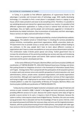 18
THE SYSTEM OF E-GOVERNANCE IN TURKEY
In Turkey, it is possible to find different applications of e-governance thanks to the
advantages it provides and increased rates of technology usage. With rapidly developing
technology, it is inevitable to find a smart phone in everybody’s hand or a laptop in each
house; which makes prevalent and easier to do everything online. Therefore, it is possible to
see satisfying demand and interest for e-governance tools in our country. It is possible to find
different e-governance applications in Turkey at local or national level and due to their
advantages, they are highly used by people and continuously suggested or introduced to
beneficiaries by related institutions. Due to promotions of institutions and their advantages,
these e-services are highly used and well-known in Turkey.
E-Services System in Turkey is typically provided by a mutual comprehensive website;
turkiye.gov.tr. This website named as ‘E-Devlet Kapısı’ is including all e-services provided by
various ministries, municipalities, government organizations, NGOS, universities, banks etc.
TR Government tries to provide various e-service with a mutual website without leading to
any confusion. In this way, people don’t have to learn about different e-services or
organizations don’t have to create new platforms or carry out various dissemination activities.
This combination makes E-Devlet portal special and strong. Turkish government tries to
increase the attractiveness of this portal by providing new services each day and introducing
these services via government power and control. With national media these services are
promoted and the portal is developed each day.
In the name of Ministry of Transport, Maritime Affairs and Communication (UDHB) and
coordination of TÜBİTAK-BİLGEM-YTE, 2016-2019 National-Governance Strategy and Action
Plan putting forward an integrative structure in the framework of Information Society Policy
and Targets. Strategy Action Plan is prepared with the participation of all ecosystem partners
in analysis work and common sense and scientific perspective of central executive unit, local
administrations, citizens, private sector, vocational organizations, civil society organizations
and universities. Although each organization is providing the e-services of their organization
and trying to trigger their target group to use these e-services, the general governance of the
E-Devlet platform is under the responsibility of Ministry of Transport, Maritime Affairs and
Communication (UDHB) and coordination of TÜBİTAK-BİLGEM-YTE.
Turkey also has embraced the digital revolution and placed a wide range of materials and
services on web. Inıtiated in 2008, ‘e-devlet’ is the biggest and most commonly used system
providing different services to its users. Because the system requires some steps of login to
provide a secure service to its users, it requires a level of literacy. Moreover, because the
system is online, it also requires a basic level of digital literacy. Therefore, the users are mostly
young generation that is educated and has the knowledge of how to access internet, enter
pre-acquired password and follow the necessary steps and carry out the targeted procedure.
However, with the quickly disseminating of smart mobile phones, even people with older ages
have access to internet and therefore benefit from the easiness of these kind of e-governance
 