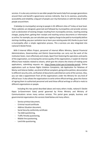 19
services. It is also very common to see elder people that wants help from younger generations
around them and benefit e-governance services indirectly. Due to its easiness, practicality,
accessibility and reliability; a big part of people use it by themselves or with the help of other
people around them.
E-belediye (e-municipality) serving to people in 81 different cities of Turkey at local level.
These websites are designed, governed and followed by municipalities and provide services
such as declaration of existing charges resulting from municipality services, reaching existing
charges, paying them, getting their receipts and reaching various documents or information
as online. For example, you can calculate your registry charge to be paid to municipality before
starting a building, pay your sanitation tax or learn your existing water bill; thanks to your local
e-municipality after a simple registration process. This e-services are also integrated into
national E-Devlet Portal.
With E-Internal Affairs Project, personnel of Internal Affairs Ministry, Special Provincial
Administrations, Governorships and District Governorships can carry out the work of the
institution faster, more effectively and simply. Apart from fastening the operations and works
of the organization, so increasing the service quality of the organizations, E-içişleri (E-Internal
Affairs) have modules related to citizens, which give the citizens the chance of making some
applications, submitting requests etc. https://www.icisleri.gov.tr/vatandas-portali. Online
applications such as Human Rights Violation Complaints, Job Application for Relatives of
Martyr and Veteran Soldier, any kind of official complaint, giving online petition, denunciation
to different security units, verification of documents submitted are some of the services. Also,
you can take e-appointment from all the organizations under the Ministry for any kind of
official issue. It also allows the organizations to write online official writings, gives the chance
of signing them to authorized personnel and send these official writings or official e-mails to
different organizations or people.
Including this two portal described above and many others inside, national E-Devlet
Kapısı (e-Government Gate) portal governed by Prime Ministry and Ministry of
Communications serves many various services. This portal gives people, business and
governmental organizations the services listed below and many others:
- Service printout document,
- Criminal record certificate
- Address Situation document,
- Social Security conformity certificate
- Tax debt questioning,
- Traffic Penalty questioning,
- Mobile line questioning,
- Land title questioning,
 