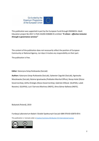 2
This publication was supported in part by the European Fund through ERASMUS+ Adult
Education project No 2017-1-PL01-KA204-038688-01 entitled: “E-citizen - effective inclusion
through e-governance services”
The content of the publication does not necessarily reflect the position of European
Community or National Agency, nor does it involve any responsibility on their part.
The publication is free.
Editor: Katarzyna Sztop-Rutkowska (SocLab)
Authors: Katarzyna Sztop-Rutkowska (SocLab), Sylwester Zagulski (SocLab), Agnieszka
Maszkowska (SocLab), Bożena Ignatowska (Podlaskie Marshal Office), Recep Holat (Düzce
Governorship), Zeliha Oraloglu (Düzce Governorship), Gabriela Vlčková (GLAFKA), Lukáš
Novotný (GLAFKA), Luis F.Serrano Martinez (INEFE), Alma Gémar Ballesta (INEFE).
Bialystok (Poland), 2019
Fundacja Laboratorium Badań i Działań Społecznych SocLab ISBN 978-83-63870-09-6
This publication is licensed under a Creative Commons Attribution 4.0 International License.
 