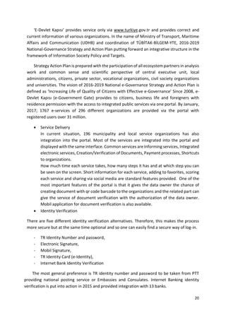 20
‘E-Devlet Kapısı’ provides service only via www.turkiye.gov.tr and provides correct and
current information of various organizations. In the name of Ministry of Transport, Maritime
Affairs and Communication (UDHB) and coordination of TÜBİTAK-BİLGEM-YTE, 2016-2019
National-Governance Strategy and Action Plan putting forward an integrative structure in the
framework of Information Society Policy and Targets.
Strategy Action Plan is prepared with the participation of all ecosystem partners in analysis
work and common sense and scientific perspective of central executive unit, local
administrations, citizens, private sector, vocational organizations, civil society organizations
and universities. The vision of 2016-2019 National e-Governance Strategy and Action Plan is
defined as ‘Increasing Life of Quality of Citizens with Effective e-Governance’ Since 2008, e-
Devlet Kapısı (e-Government Gate) provides to citizens, business life and foreigners with
residence permission with the access to integrated public services via one portal. By January,
2017; 1767 e-services of 296 different organizations are provided via the portal with
registered users over 31 million.
 Service Delivery
In current situation, 196 municipality and local service organizations has also
integration into the portal. Most of the services are integrated into the portal and
displayed with the same interface. Common services are Informing services, Integrated
electronic services, Creation/Verification of Documents, Payment processes, Shortcuts
to organizations.
How much time each service takes, how many steps it has and at which step you can
be seen on the screen. Short information for each service, adding to favorites, scoring
each service and sharing via social media are standard features provided. One of the
most important features of the portal is that it gives the data owner the chance of
creating document with qr code barcode to the organizations and the related part can
give the service of document verification with the authorization of the data owner.
Mobil application for document verification is also available.
 Identity Verification
There are five different identity verification alternatives. Therefore, this makes the process
more secure but at the same time optional and so one can easily find a secure way of log-in.
- TR Identity Number and password,
- Electronic Signature,
- Mobil Signature,
- TR Identity Card (e-Identity),
- Internet Bank Identity Verification
The most general preference is TR identity number and password to be taken from PTT
providing national posting service or Embassies and Consulates. Internet Banking identity
verification is put into action in 2015 and provided integration with 13 banks.
 