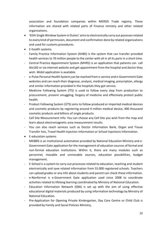 22
association and foundation companies within MERSİS Trade registry. These
information are shared with related parts of Finance ministry and other related
organizations.
 ‘65th Single Window System in Duties’ aims to electronically carry out pocesses related
to every kind of permission, document and confirmation done by related organizations
and used for customs procedures.
 E-health systems
- Family Practice Information System (AHBS) is the system that can transfer provided
health services to 70 million people to the center with all in all its parts in a short time.
- Central Practice Appointment System (MHRS) is an application that patients can call
Alo182 or via internet website and get appointment from the hospital and doctor they
wish. Mobil application is available.
- e-Pulse Personal Health System can be reached from e-service and e-Government Gate
websites and can reach their diagnose, analysis, medical imaging, prescription, allergy
and similar information provided in the hospitals they got service.
- Medicine Following System (İTS) is used to follow every step from production to
procurement, prevent smuggling, forgery of medicine and effectively protect public
health.
- Product Following System (ÜTS) aims to follow produced or imported medical devices
and cosmetic products by registering around 4 million medical device, 400 thousand
cosmetic products and billions of single products.
- Cell Site Measurement Info: You can choose any Cell Site you wish from the map and
learn about electromagnetic area measurement results.
- You can also reach services such as Doctor Information Bank, Organ and Tissue
Transfer lists, Travel Health Injection Information or School Injections Information.
 E-education systems
- MEBBİS is an institutional automation provided by National Education Ministry and e-
Government Gate application for the management of education sources of formal and
non-formal education institutions. Within it, there are many modules such as
personnel, movable and unmovable sources, education possibilities, budget
management.
- E-School is a system to carry out processes related to education, teaching and student
electronically and save related information from 55.000 registered schools. Teachers
can upload grades or any info about students and parent can check these information.
- e-Nonformal is e-Government Gate application used since 2008 to coordinate
activities related to lifelong learning coordinated by Ministry of National Education.
- Education Information Network (EBA) is set up with the aim of using effective
educational digital materials produced by using information technology by Ministry of
National Education.
- Pre-Application for Opening Private Kindergarten, Day Care Centre or Child Club is
provided by Family and Social Policies Ministry,
 