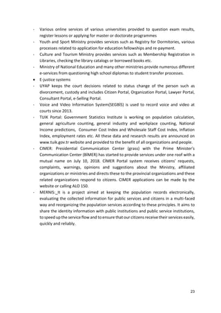 23
- Various online services of various universities provided to question exam results,
register lessons or applying for master or doctorate programmes
- Youth and Sport Ministry provides services such as Registry for Dormitories, various
processes related to application for education fellowships and re-payment.
- Culture and Tourism Ministry provides services such as Membership Registration in
Libraries, checking the library catalogs or borrowed books etc.
- Ministry of National Education and many other ministries provide numerous different
e-services from questioning high school diplomas to student transfer processes.
 E-justice systems
- UYAP keeps the court decisions related to status change of the person such as
divorcement, custody and includes Citizen Portal, Organization Portal, Lawyer Portal,
Consultant Portal, e-Selling Portal.
- Voice and Video Information System(SEGBİS) is used to record voice and video at
courts since 2013.
- TUIK Portal: Government Statistics Institute is working on population calculation,
general agriculture counting, general industry and workplace counting, National
Income predictions, Consumer Cost Index and Wholesale Staff Cost Index, Inflation
Index, employment rates etc. All these data and research results are announced on
www.tuik.gov.tr website and provided to the benefit of all organizations and people.
- CIMER: Presidential Communication Center (grass) with the Prime Minister's
Communication Center (BİMER) has started to provide services under one roof with a
mutual name on July 10, 2018. CİMER Portal system receives citizens' requests,
complaints, warnings, opinions and suggestions about the Ministry, affiliated
organizations or ministries and directs these to the provincial organizations and these
related organizations respond to citizens. CIMER applications can be made by the
website or calling ALO 150.
- MERNIS: It is a project aimed at keeping the population records electronically,
evaluating the collected information for public services and citizens in a multi-faced
way and reorganizing the population services according to these principles. It aims to
share the identity information with public institutions and public service institutions,
to speed up the service flow and to ensure that our citizens receive their services easily,
quickly and reliably.
 