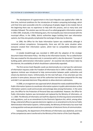 24
THE SYSTEM OF E-GOVERNANCE IN CZECH REPUBLIC
The development of e-government in the Czech Republic was applied after 1990. At
that time, technical conditions for the introduction of modern computing technology, which
until that time were accessible only for a small group of people, began to be created. But at
the beginning there was no experience to help with this process, and so many tests and
mistakes followed. The solution was not the use of so-called geographic information systems
in 1992-1995. Gradually, in the following years, the municipality was interconnected with the
municipal offices. In the 1990s, district authorities began building their own information
systems, but they also greatly complicated the exchange of data due to diversity.
In 1996, the Office for the State Information System was established, although it
remained without competence. Consequently, there was still the same situation when
everyone created their information system, which had no compatibility between other
departments.
A notable breakthrough was recorded in 1999 with the adoption of the strategic
document State Information Policy - the Way to the Information Society. The so-called Action
Plan was created for this document and, in connection with it, also the document "Concept of
building public administration information systems". An essential role should been taken by
the Internet, the availability of which should been substantially expanded.
The first service Czech Republic could use electronically via e-mail was the submission
of information requests under the Freedom of Information Act in 1999. In 2000, an electronic
signature institute was introduced to help communication between public authorities and
citizens by electronic means. Unfortunately, for the next half-year, it has only been put into
practice in some places, because most of the authorities had not been prepared for this step
and didn’t not operated electronic filing cabinets to allow electronic submissions.
In 2000, an arrangement was approved which allowed the newly established Office for
Public Information Systems to coordinate information systems in public administration so that
information systems could communicate and exchange data among themselves. In the same
year, the Office for the Protection of Personal Data was established. However, the Office for
Public Information Systems was terminated and replaced by the Ministry of Informatics, at
1.1. 2003. The Ministry of Informatics set itself the objective of enforcing several amendments
and regulations, such as an amendment to the Electronic Signature Act, which, among other
things, ordered all offices to operate electronic registers or an amendment to the Act on Public
Administration Information Systems. Unfortunately, the Ministry of Informatics has never had
a strong position and was perceived only as a promoter of electronic forms of communication.
Subsequently, the department of the Ministry of Informatics was abolished, and most
of the competencies were transferred to the Ministry of the Interior of the Czech Republic.
 