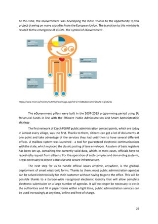 25
At this time, the eGovernment was developing the most, thanks to the opportunity to this
project drawing on many subsidies from the European Union. The transition to this ministry is
related to the emergence of eGON - the symbol of eGovernment.
https://www.mvcr.cz/mvcren/SCRIPT/ViewImage.aspx?id=174428&docname=eGON-in-pictures
The eGovernment pillars were built in the 2007-2013 programming period using EU
Structural Funds in line with the Efficient Public Administration and Smart Administration
strategy.
The first network of Czech POINT public administration contact points, which are today
in almost every village, was the first. Thanks to them, citizens can get a lot of documents at
one point and take advantage of the services they had until then to have several different
offices. A mailbox system was launched - a tool for guaranteed electronic communications
with the state, which replaced the classic posting of lane envelopes. A system of basic registers
has been set up, containing the currently valid data, which, in most cases, officials have to
repeatedly request from citizens. For the operation of such complex and demanding systems,
it was necessary to create a massive and secure infrastructure.
The next step for us to handle official issues anytime, anywhere, is the gradual
deployment of smart electronic forms. Thanks to them, most public administration agendas
can be solved electronically for their customer without having to go to the office. This will be
possible thanks to a Europe-wide recognized electronic identity that will allow complete
electronic submission on a large number of agendas. It will no longer be necessary to circle
the authorities and fill in paper forms within a tight time, public administration services can
be used increasingly at any time, online and free of charge.
 