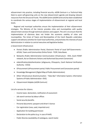 27
eGovernment into practice, including financial security. eGON Centrum is a Technical Help
Desk to assist self-governing units on the new eGovernment agenda and drawing relevant
resources from the Structural Funds. The eGON Centre (eGON Centrum) has been established
to coordinate the various stages of implementation of eGovernment at regional and local
levels.
Regional and municipal authorities ensure the implementation of their eGovernment
strategies. The Ministry of the Interior provides cities and municipalities with quality
eGovernment services through technical solutions and support. The aim is to ensure that the
implementation of eServices does not hinder the economic stability of cities and
municipalities. The Union of Towns and Municipalities of the Czech Republic undertakes
support and advisory activities for Czech local authorities, and promotes the interests of Local
Administration in relation to central executive and legislative bodies.
e-Government infrastructure
 Portals (Public Administration Portal, Electronic Portal of Local Self-Governments -
ePUSA, Towns and Communities Online Portal - TCOP, Data Boxes
 Networks (Public Administration Communication Infrastructure - KIVS, Czech POINT
network, Act on Electronic Actions and Authorised Document Conversion)
 eIdentification/eAuthentication (eSignaures, EPassports, Czech National Verification
Authority - CVCA)
 EProcurement (eProcurement portal, Public Procurement and Concessions portal)
 Knowledge Management (Digital Map of Public Administration)
 Other Infrastructure (Ecommunication - "Data Box" Information System, Information
Systems of Public Administration -ISVS)
 EGovernment Helpdes (eGON Centrum)
List of e-services for citizens:
- Income taxes: declaration, notification of assessment
- Job search services by labour offices
- Social security benefits
- Personal documents: passport and driver’s licence
- Car registration (new, used, imported cars)
- Application for building permission
- Declaration to the police (e.g. in case of theft)
- Public libraries (availability of catalogues, search tools)
 