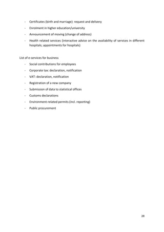 28
- Certificates (birth and marriage): request and delivery
- Enrolment in higher education/university
- Announcement of moving (change of address)
- Health related services (interactive advice on the availability of services in different
hospitals; appointments for hospitals)
List of e-services for business
- Social contributions for employees
- Corporate tax: declaration, notification
- VAT: declaration, notification
- Registration of a new company
- Submission of data to statistical offices
- Customs declarations
- Environment-related permits (incl. reporting)
- Public procurement
 