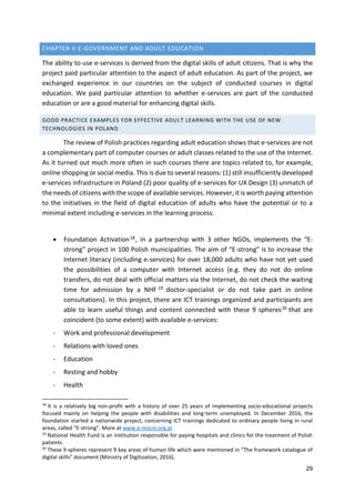 29
CHAPTER II E-GOVERNMENT AND ADULT EDUCATION
The ability to use e-services is derived from the digital skills of adult citizens. That is why the
project paid particular attention to the aspect of adult education. As part of the project, we
exchanged experience in our countries on the subject of conducted courses in digital
education. We paid particular attention to whether e-services are part of the conducted
education or are a good material for enhancing digital skills.
GOOD PRACTICE EXAMPLES FOR EFFECTIVE ADULT LEARNING WITH THE USE OF NEW
TECHNOLOGIES IN POLAND
The review of Polish practices regarding adult education shows that e-services are not
a complementary part of computer courses or adult classes related to the use of the Internet.
As it turned out much more often in such courses there are topics related to, for example,
online shopping or social media. This is due to several reasons: (1) still insufficiently developed
e-services infrastructure in Poland (2) poor quality of e-services for UX Design (3) unmatch of
the needs of citizens with the scope of available services. However, it is worth paying attention
to the initiatives in the field of digital education of adults who have the potential or to a
minimal extent including e-services in the learning process.
 Foundation Activation18, in a partnership with 3 other NGOs, implements the “E-
strong” project in 100 Polish municipalities. The aim of “E-strong” is to increase the
Internet literacy (including e-services) for over 18,000 adults who have not yet used
the possibilities of a computer with Internet access (e.g. they do not do online
transfers, do not deal with official matters via the Internet, do not check the waiting
time for admission by a NHF 19 doctor-specialist or do not take part in online
consultations). In this project, there are ICT trainings organized and participants are
able to learn useful things and content connected with these 9 spheres20 that are
coincident (to some extent) with available e-services:
- Work and professional development
- Relations with loved ones
- Education
- Resting and hobby
- Health
18
It is a relatively big non-profit with a history of over 25 years of implementing socio-educational projects
focused mainly on helping the people with disabilities and long-term unemployed. In December 2016, the
foundation started a nationwide project, concerning ICT trainings dedicated to ordinary people living in rural
areas, called “E-strong”. More at www.e-mocni.org.pl
19
National Health Fund is an institution responsible for paying hospitals and clinics for the treatment of Polish
patients.
20
These 9 spheres represent 9 key areas of human life which were mentioned in “The framework catalogue of
digital skills” document (Ministry of Digitization, 2016).
 