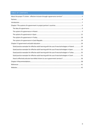 3
TABLE OF CONTENTS
About the project “E-citizen - effective inclusion through e-governance services” ............................................... 4
Partners................................................................................................................................................................... 4
Introduction ............................................................................................................................................................ 7
Chapter I The systems of e-government in project partners' countries ................................................................. 9
The idea of e-governance ................................................................................................................................... 9
The system of e-governance in Poland............................................................................................................... 9
The system of e-governance in Spain............................................................................................................... 15
The system of e-governance in Turkey............................................................................................................. 18
The system of e-governance in Czech Republic................................................................................................ 24
Chapter II E-government and adult education...................................................................................................... 29
Good practice examples for effective adult learning with the use of new technologies in Poland ................. 29
Good practice examples for effective adult learning with the use of new technologies in Spain.................... 32
Good practice examples for effective adult learning with the use of new technologies in Turkey ................. 35
Good practice examples for effective adult learning with the use of new technologies in Czech ................... 35
How to effectively educate low-skilled citizens to use e-government services?.............................................. 36
Chapter III Recommendations............................................................................................................................... 38
References ............................................................................................................................................................ 41
Websites................................................................................................................................................................ 42
 