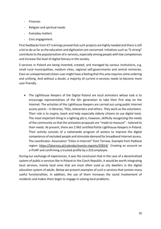 30
- Finances
- Religion and spiritual needs
- Everyday matters
- Civic engagement.
First feedbacks from ICT trainings proved that such projects are highly needed and there is still
a lot to do as far as the education and digitization are concerned. Initiatives such as “E-strong”
contribute to the popularization of e-services, especially among people with low competences
and increase the level of digital literacy in the society.
E-services in Poland are being invented, created, and managed by various institutions, e.g.
small rural municipalities, medium cities, regional self-governments and central ministries.
Even an unexperienced citizen-user might have a feeling that this area requires some ordering
and unifying. And without a doubt, a majority of current e-services needs to become more
user-friendly.
 The Lighthouse Keepers of the Digital Poland are local animators whose task is to
encourage representatives of the 50+ generation to take their first step on the
Internet. The activities of the Lighthouse Keepers are carried out using public Internet
access points - in libraries, TSOs, telecenters and others. They work as the volunteers.
Their role is to inspire, teach and help especially elderly citizens to use digital tools.
The most important thing in a lighting job is, however, skillfully recognizing the needs
of the community so that the activation proposals are "made to measure" - tailored to
their needs. At present, there are 2.942 certified Polish Lighthouse Keepers in Poland.
Their activity consists of a nationwide program of actions to improve the digital
competence of excluded people and stimulate demand for broadband Internet access.
The coordinator: Association “Cities in Internet” from Tarnow. Example from Podlasie
region: https://latarnicy.pl/calendar/events-reports/35814/ Creating an account on
e-PUAP and confirming a trusted profile by a ZUS employee.
During our exchange of experiences, it was the conclusion that in the case of a decentralized
system of public e-services like in Poland or the Czech Republic, it would be worth integrating
local services, mainly local ones that are most often used as city dwellers in the digital
education system of adults. Below we present examples of such e-services that contain many
useful functionalities. In addition, the use of them increases the social involvement of
residents and makes them begin to engage in solving local problems.
 