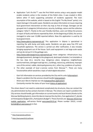 31
 Application “Let's fix this”21: was the first Polish service using a very popular model
enable residents active in the creation of the Polish cities. It was created in 2012,
before other IT tools supporting activation of residents appeared. The main
assumption of the website, which is based on the English “Fix My Street” portal, is to
report damage in the public space. Residents can place information on issues requiring
local government intervention on their city map as free of charge. Damages can be
grouped into 5 categories (infrastructure, security, buildings, nature and the collective
category "other"). Thanks to the user-friendly interface, users can follow the process
of repair of faults and failures reported by them. At the beginning of 2016, the service
managed to solve over 15,000 reported defects. Now this application is used by 16
local government.
- http://www.gdynia.naprawmyto.pl/ This application in Gdynia is specialized in
reporting the wild dump and bulky waste. Residents can give away free RTV and
household appliances. The service is carried out after notification, it also includes
bringing equipment out of the house. Such used equipment is not large-scale waste
and we do not put it in the garbage cans.
- http://www.dabrowagornicza.naprawmyto.pl/ more categories: infrastructure (e.g.
damaged pavement, damage to the playground, destroyed schedule / no timetable at
the bus stop etc.), security (e.g. dangerous place, dangerous neighborhood,
overturned trees, damaged road sign etc.) , buildings, nature (e.g. wild dump, improper
care of the animal, rubble, destroyed greenery etc.), other (e.g. problems of cyclists).
 The other example of local e-service comes from Warsaw 22 : There are many
functionalities which would be a topic of adult digital education:
- Gain full information on services provided by the City and its units (information),
- Report a problem the City services should handle (intervention),
- Share your idea to improve our city (initiative/free application),
- Constantly monitor the status of your issue (status of application).
The citizen doesn’t not need to understand complicated city structures, they can contact the
city administration by few contact channels in Warsaw. The citizens can report a problem the
City services should handle, get information on current events and local threats (thanks to the
Warsaw Notifying System), share the idea to improve the city (link „Free applications”), decide
on Participatory Budget (link „Participatory Budget”). These channels are: Warsaw 19115 Free
mobile application, self-service Portal warszawa19115.pl, Phone number 19115, e-mail:
kontakt@um.warszawa.pl or chat.
21
http://naprawmyto.pl/home
22
https://warszawa19115.pl/home
 