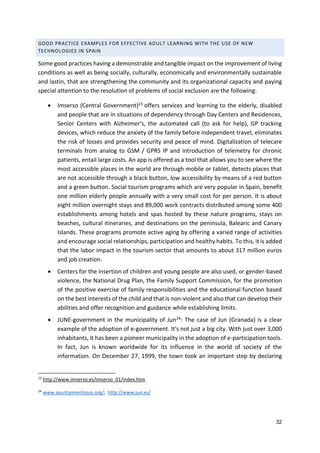 32
GOOD PRACTICE EXAMPLES FOR EFFECTIVE ADULT LEARNING WITH THE USE OF NEW
TECHNOLOGIES IN SPAIN
Some good practices having a demonstrable and tangible impact on the improvement of living
conditions as well as being socially, culturally, economically and environmentally sustainable
and lastin, that are strengthening the community and its organizational capacity and paying
special attention to the resolution of problems of social exclusion are the following:
 Imserso (Central Government)23 offers services and learning to the elderly, disabled
and people that are in situations of dependency through Day Centers and Residences,
Senior Centers with Alzheimer's, the automated call (to ask for help), GP tracking
devices, which reduce the anxiety of the family before independent travel, eliminates
the risk of losses and provides security and peace of mind. Digitalization of telecare
terminals from analog to GSM / GPRS IP and introduction of telemetry for chronic
patients, entail large costs. An app is offered as a tool that allows you to see where the
most accessible places in the world are through mobile or tablet, detects places that
are not accessible through a black button, low accessibility by means of a red button
and a green button. Social tourism programs which are very popular in Spain, benefit
one million elderly people annually with a very small cost for per person. It is about
eight million overnight stays and 89,000 work contracts distributed among some 400
establishments among hotels and spas hosted by these nature programs, stays on
beaches, cultural itineraries, and destinations on the peninsula, Balearic and Canary
Islands. These programs promote active aging by offering a varied range of activities
and encourage social relationships, participation and healthy habits. To this, it is added
that the labor impact in the tourism sector that amounts to about 317 million euros
and job creation.
 Centers for the insertion of children and young people are also used, or gender-based
violence, the National Drug Plan, the Family Support Commission, for the promotion
of the positive exercise of family responsibilities and the educational function based
on the best interests of the child and that is non-violent and also that can develop their
abilities and offer recognition and guidance while establishing limits.
 JUNE-government in the municipality of Jun24: The case of Jun (Granada) is a clear
example of the adoption of e-government. It's not just a big city. With just over 3,000
inhabitants, it has been a pioneer municipality in the adoption of e-participation tools.
In fact, Jun is known worldwide for its influence in the world of society of the
information. On December 27, 1999, the town took an important step by declaring
23
http://www.imserso.es/imserso_01/index.htm
24
www.ayuntamientojun.org/; http://www.jun.es/
 