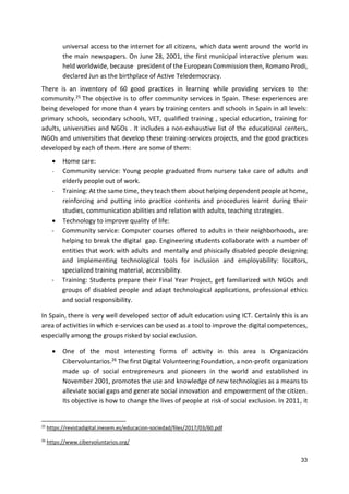 33
universal access to the internet for all citizens, which data went around the world in
the main newspapers. On June 28, 2001, the first municipal interactive plenum was
held worldwide, because president of the European Commission then, Romano Prodi,
declared Jun as the birthplace of Active Teledemocracy.
There is an inventory of 60 good practices in learning while providing services to the
community.25 The objective is to offer community services in Spain. These experiences are
being developed for more than 4 years by training centers and schools in Spain in all levels:
primary schools, secondary schools, VET, qualified training , special education, training for
adults, universities and NGOs . It includes a non-exhaustive list of the educational centers,
NGOs and universities that develop these training-services projects, and the good practices
developed by each of them. Here are some of them:
 Home care:
- Community service: Young people graduated from nursery take care of adults and
elderly people out of work.
- Training: At the same time, they teach them about helping dependent people at home,
reinforcing and putting into practice contents and procedures learnt during their
studies, communication abilities and relation with adults, teaching strategies.
 Technology to improve quality of life:
- Community service: Computer courses offered to adults in their neighborhoods, are
helping to break the digital gap. Engineering students collaborate with a number of
entities that work with adults and mentally and phisically disabled people designing
and implementing technological tools for inclusion and employability: locators,
specialized training material, accessibility.
- Training: Students prepare their Final Year Project, get familiarized with NGOs and
groups of disabled people and adapt technological applications, professional ethics
and social responsibility.
In Spain, there is very well developed sector of adult education using ICT. Certainly this is an
area of activities in which e-services can be used as a tool to improve the digital competences,
especially among the groups risked by social exclusion.
 One of the most interesting forms of activity in this area is Organización
Cibervoluntarios.26 The first Digital Volunteering Foundation, a non-profit organization
made up of social entrepreneurs and pioneers in the world and established in
November 2001, promotes the use and knowledge of new technologies as a means to
alleviate social gaps and generate social innovation and empowerment of the citizen.
Its objective is how to change the lives of people at risk of social exclusion. In 2011, it
25
https://revistadigital.inesem.es/educacion-sociedad/files/2017/03/60.pdf
26
https://www.cibervoluntarios.org/
 