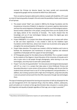 34
received the Príncipe de Asturias Award, has been socially and economically
recognized by google and has received the WSIS Prices 2016 award.
There are plenty of projects addressed to elderly or people with disabilities. ICT is used
as a tool of improving quality of people’s life and create the possibility of wide social inclusion
of such groups.
 The project named “Edad” was created in 2009 by the Orange Foundation and the
Complutense University of Madrid. Its objective is to prevent cognitive deterioration
and favor the social integration of old people through the use of technological systems.
Several entities collaborate in this project, among which there are the Quality of Life
and Aging cabinet of the University of Granada. The results showed that the
knowledge and use of new technologies helping to reduce the digital gap were
improved through this project.
 Project ENRED@TE: It is a project that allows old people to be in contact with others
to talk and share experiences. It was created in 2015 by the Vodafone Spain
Foundation and the Red Cross, whose main mission was to promote active aging and
strengthen the social participation of this group.
 Project Video attention: This project was created in 2012 by Vodafone and it aims to
facilitate the development and maintenance of physical, cognitive and relational
capabilities of old people with the support of new technologies.
 ICT Photography project for the elderly (Course 2015/2016): This is a project created
by the students of the Degree in Social Education of the University of Granada and it
aims to give voice to old people through photography, while learning to use new
technologies, since they have to work with a photo editor.
 Project "I am a fan of my grandmother": An intercultural and intergenerational project
with ICT as a tool. It is a project that takes place in Early Childhood, Primary and
Secondary Education in some centers of the province of Malaga, with the aim that the
students know and teach how to use ICT to their grandparents and grandmothers. In
addition, due to being a province with a high rate of immigrants, using interculturality
is also very present and we work from the ATAL classrooms through new technologies
there.
This type of initiatives go far beyond the learning and acquisition of skills by old people for the
use and management of ICT, the important thing is that the elderly, children, adolescents,
youth and adults are in contact so that age discrimination does not grow in a society where
full integration and equality of people regardless of their age, sex or origin is pusuited.27
27
http://eduso.net/res/24/articulo/personas-mayores-y-tic-oportunidades-para-estar-conectados
 