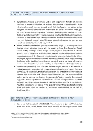 35
GOOD PRACTICE EXAMPLES FOR EFFECTIVE ADULT LEARNING WITH THE USE OF NEW
TECHNOLOGIES IN TURKEY
 Digital Citizenship and E-governance Video: EBA prepared by Ministry of National
Education is a website prepared for teachers and students to communicate, share
educational materials that can be used for all their life. Teachers can upload useful,
enjoyable and innovative educational materials on this portal. Within this portal, you
can find a 111 seconds lasting Digital Citizenship and E-Governance Education Video
that is prepared with attractive visuals, music and simple understandable instructions.
This video is prepared for high school students and includes information about main
e-services that are frequently used. This video is teaching in such a way that can also
be suitable for adults with low literacy level. 28
 ‘Herkes İçin Kütüphane Projesi (Library for Everybody Project)29 is aiming to turn all
libraries into an attraction center with the slogan of ‘Local Transformation, Global
Access’ and by creating a radical change and development. Project aims to educate
women, elders, youngsters, unemployed or disabled people, people living in rural
areas about economic development, education, culture, communication fields. Within
the project, digital services and e-services are introduced and 17 short videos including
simple and understandable instruction are prepared. Videos are giving information
about commonly used e-sevices and reaching people via Youtube. Project website is
 ‘Internetle Hayat Kolay’ (Life is Easy with Internet) Project. The use of the Internet in
Turkey is growing rapidly, but still everyone is not able to benefit equally from this
technology. For this reason, the Habitat Association, the United Nations Development
Program (UNDP) and the Turk Telekom Group developed this. The main aims of the
project are: to increase the internet literacy rate in Turkey, capacity development
support for the use of public and private sector e-services, raising awareness about the
conscious use of new media, increasing awareness about safe use of the Internet.
Volunteer trainers who are trained in the special training of the project are helping to
make their lives easier by training 30.000 citizens in three years in the first 50
developing cities.
GOOD PRACTICE EXAMPLES FOR EFFECTIVE ADULT LEARNING WITH THE USE OF NEW
TECHNOLOGIES IN CZECH
 How to use the Internet (JAK NA INTERNET): The educational project is a TV miniseries,
which aims to inform the general public about the Internet and its possibilities. In its
28
http://www.eba.gov.tr/video/izle/3296a4f47336031f8461c909d8b975b502758e5784001
29
www.herkesicinkutuphane.org
 