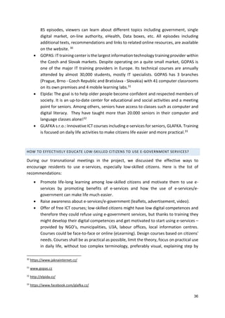 36
85 episodes, viewers can learn about different topics including government, single
digital market, on-line authority, eHealth, Data boxes, etc. All episodes including
additional texts, recommendations and links to related online resources, are available
on the website. 30
 GOPAS: IT training center is the largest information technology training provider within
the Czech and Slovak markets. Despite operating on a quite small market, GOPAS is
one of the major IT training providers in Europe. Its technical courses are annually
attended by almost 30,000 students, mostly IT specialists. GOPAS has 3 branches
(Prague, Brno - Czech Republic and Bratislava - Slovakia) with 41 computer classrooms
on its own premises and 4 mobile learning labs.31
 Elpida: The goal is to help older people become confident and respected members of
society. It is an up-to-date center for educational and social activities and a meeting
point for seniors. Among others, seniors have access to classes such as computer and
digital literacy. They have taught more than 20.000 seniors in their computer and
language classes alone!32
 GLAFKA s.r.o.: Innovative ICT courses including e-services for seniors, GLAFKA. Training
is focused on daily life activities to make citizens life easier and more practical.33
HOW TO EFFECTIVELY EDUCATE LOW-SKILLED CITIZENS TO USE E-GOVERNMENT SERVICES?
During our transnational meetings in the project, we discussed the effective ways to
encourage residents to use e-services, especially low-skilled citizens. Here is the list of
recommendations:
 Promote life-long learning among low-skilled citizens and motivate them to use e-
services by promoting benefits of e-services and how the use of e-services/e-
government can make life much easier.
 Raise awareness about e-services/e-government (leaflets, advertisement, video).
 Offer of free ICT courses; low-skilled citizens might have low digital competences and
therefore they could refuse using e-government services, but thanks to training they
might develop their digital competences and get motivated to start using e-services –
provided by NGO’s, municipalities, U3A, labour offices, local information centres.
Courses could be face-to-face or online (eLearning). Design courses based on citizens'
needs. Courses shall be as practical as possible, limit the theory, focus on practical use
in daily life, without too complex terminology, preferably visual, explaining step by
30
https://www.jaknainternet.cz/
31
www.gopas.cz
32
http://elpida.cz/
33
https://www.facebook.com/glafka.cz/
 