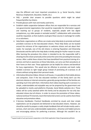 37
step the different and most important procedures (e. g. Social Security, Inland
Revenue, Employment, Education, Health, etc.).
 FAQ – provide clear answers to possible questions which might be asked
frequently/often by citizens.
 Provide glossary with main and mostly used terms.
 Establish stable cooperation between offices that are responsible for e-services and
non-governmental organizations that would be responsible for information support
and reaching out to groups of residents, especially people with low digital
competences, e.g. older people or excluded socially34; collaboration with universities
could be requested, so that students could give these courses in exchange for credits
or as volunteers.
 Help Desks: organizations or offices can create some help desks to promote and teach
provided e-services to the low-educated citizens. These Help Desks can be located
around the entrance of the organizations to welcome citizens and ask about their
needs. For example, one of the old citizens is entering Population and Citizenship
Directorate and the staff at the help desks is kindly asking for his/her reason to come.
After learning the procedure this citizen is intended to do, the responsible staff is
showing it to the citizen practically online and at the same time providing the necessary
service. After a while these citizens that have benefitted from practical training of e-
services and had an awareness at these help desks, can carry out their procedures at
their home on their own. These application can be helpful for citizens and beneficial
for busy organizations. This would also be effective to promote and teach really
needed e-services to right target group instead of promoting all e-services to all
citizens without caring about their personal needs.
 Informative Attractive Videos: Almost in all houses, it is possible to find mobile phones
and computers. Even if the low educated members of the family don’t use this
electronic devices or internet connection, generally young members of the families are
spending much time with them. Informative short videos teaching each e-services in a
simple, understandable and enjoyable way can be prepared by the government and
be uploaded to mostly used platforms (Youtube, Social Media websites etc.). These
videos will be surely watched within the family and be educative for not only low-
educated citizens but all citizens. In order to ensure the promotion of these videos,
national and local TV channels, local informative led screens can be used to share these
educative and promotive videos.
 E-Services Handbooks: Practical Handbooks enriched by visuals and clear simple
explanations can be prepared and delivered to low-educated citizens. However, we
should be careful to prepare a really simple handbook that will include mostly used e-
services, short and very understandable explanations, attractive and helpful pictures
and encouraging advices for preferring e-services. Although this wouldn’t be as
34
A good model of such permanent cooperation is the Polish application https://naprawmyto.pl/home
 