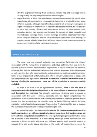 38
effective as practical training, these handbooks will also help and encourage citizens
as long as they are prepared professionally and intelligibly.
 Digital Trainings at Adult Education Centers: Although the name of the organizations
may change, all countries have centers giving theoretical or practical trainings about
different subjects. Although most of next generations will probably be very good at
digital abilities due to extensive use of electronic devices and internet, it is still possible
to see a high number of low-skilled adults within society. For these citizens, adult
education centers can promote and increase the number of basic computer and
internet access trainings. Thanks to these trainings, low-skilled citizens can learn how
to use computer and access internet and e-services included within these trainings. All
training centers, schools, universities, NGOs etc. should include e-services provided by
government into their digital trainings and courses.
CHAPTER III RECOMMENDATIONS
The state, local and regional authorities are increasingly facilitating the citizens'
cooperation with the various types of applications and virtual platforms. They care about the
fact that public institutions have ceased to be perceived as hostile institution for residents,
hindering their daily life and deal with administrative matters. Moreover, often in the context
of such e-services they offer opportunities for participation in the public consultations or other
forms of civic engagement. Unfortunately, this offer is still very unaccessible to people with
low competences and digital skills. We found out that due to the lack of effective ways of
learning of using the e-government, some part of the population is even more socially
excluded.
So even if we have a lot of e-government solutions, there is still the issue of
encouraging and effectively involving citizens in the usage of them or even more, designing
and developing the e-services. We strongly recommend designing such e-services in
cooperation with the users – citizens, especially with low digital competencies. The
government or local administration that is in the procurement of e-services projects should
ensure that they are designed, for example, using the Design Thinking method, including
mandatory tests of application prototypes. Thanks to this, IT solutions will be able to focus on
the real needs of residents and be adapted to their digital skills.
As part of the project, we have seen that despite the fact that the range of e-services
is still growing, there are still many people who do not know about their existence or do not
have sufficient competences to use them. The very big challenge is getting information about
the e-services to the inhabitants. It is worth taking advantage of the experience of such
countries as Turkey or Spain, which use very different ways to reach potential users of e-
services. It is also worth paying attention to the model of cooperation between the
 