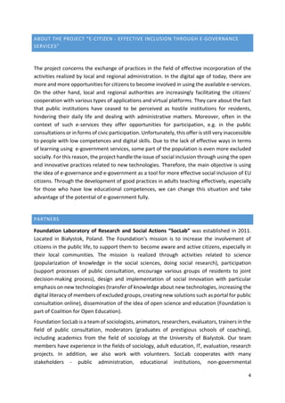 4
ABOUT THE PROJECT “E-CITIZEN - EFFECTIVE INCLUSION THROUGH E-GOVERNANCE
SERVICES”
The project concerns the exchange of practices in the field of effective incorporation of the
activities realized by local and regional administration. In the digital age of today, there are
more and more opportunities for citizens to become involved in using the available e-services.
On the other hand, local and regional authorities are increasingly facilitating the citizens'
cooperation with various types of applications and virtual platforms. They care about the fact
that public institutions have ceased to be perceived as hostile institutions for residents,
hindering their daily life and dealing with administrative matters. Moreover, often in the
context of such e-services they offer opportunities for participation, e.g. in the public
consultations or in forms of civic participation. Unfortunately, this offer is still very inaccessible
to people with low competences and digital skills. Due to the lack of effective ways in terms
of learning using e-government services, some part of the population is even more excluded
socially. For this reason, the project handle the issue of social inclusion through using the open
and innovative practices related to new technologies. Therefore, the main objective is using
the idea of e-governance and e-government as a tool for more effective social inclusion of EU
citizens. Through the development of good practices in adults teaching effectively, especially
for those who have low educational competences, we can change this situation and take
advantage of the potential of e-government fully.
PARTNERS
Foundation Laboratory of Research and Social Actions “SocLab” was established in 2011.
Located in Białystok, Poland. The Foundation's mission is to increase the involvement of
citizens in the public life, to support them to become aware and active citizens, especially in
their local communities. The mission is realized through activities related to science
(popularization of knowledge in the social sciences, doing social research), participation
(support processes of public consultation, encourage various groups of residents to joint
decision-making process), design and implementation of social innovation with particular
emphasis on new technologies (transfer of knowledge about new technologies, increasing the
digital literacy of members of excluded groups, creating new solutions such as portal for public
consultation online), dissemination of the idea of open science and education (Foundation is
part of Coalition for Open Education).
Foundation SocLab is a team of sociologists, animators, researchers, evaluators, trainers in the
field of public consultation, moderators (graduates of prestigious schools of coaching),
including academics from the field of sociology at the University of Bialystok. Our team
members have experience in the fields of sociology, adult education, IT, evaluation, research
projects. In addition, we also work with volunteers. SocLab cooperates with many
stakeholders - public administration, educational institutions, non-governmental
 