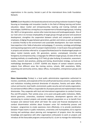 5
organizations in the country. SocLab is part of the international Anna Lindh Foundation
Network.
GLAFKA (Czech Republic) is the based educational and consulting institution located in Prague
focusing on knowledge and innovation transfer in the field of lifelong learning and further
education; labour market and entrepreneurship; teaching and training methods and
technologies. GLAFKA has a strong focus on empowerment of disadvantaged groups, including
50+, NEETs or lost generation, women after maternity leave and handicapped people. One of
our main aims is to increase employability of target groups through personal and vocational
development, strengthen the cooperation between schools and companies as potential
employees, bridging the gaps between generations, genders and nations as well participating
in activities friendly to the environment and sustainable development. Our team members
have expertise in the fields of education and pedagogy, IT, economy, sociology and philology
and long lasting experience with EU project implementation. In last 8 years they participated
in projects and activities referred to: a) support/facilitate/assist for disadvantaged people on
labour market (namely youth, 50+ generation, women, unemployed, minorities and
foreigners); b) entrepreneurship; c) languages for different target groups; d) state-of-the-art
teaching methods; e) crowdfunding; f) ICT field; g) cyber bullying; h) evaluation, assessment,
studies, research, best practices, piloting and testing, dissemination strategy, curricula and
methodology development. i) ECVET. GLAFKA also dispose of contact network covering
subjects from different areas like training centres, schools, SME associations, NGOs,
coworking and community centres, labour offices, municipalities, entrepreneurs groups and
others.
Düzce Governorship (Turkey) is a local public administrative organization authorized to
monitor, coordinate, and cooperate all the non-profit private business concerns, organizations
and institutions including provincial directorate of education, forestry and water affairs,
culture and tourism, local health, environment, public security and civil society organization.
EU and External Affairs Office is responsible for all projects planned and implemented in these
directorates. They cooperate with local and international organisations to conduct Erasmus
Plus and IPA projects. Their activity areas: a) to assist and guide public institutions, NGOs,
district governors, universities, vocational institutions, development agencies who are
volunteering to conduct projects and provide regional cooperation so as to benefit from
European and national funds which will foster the social and financial development; b)
conduct dissemination activities about European union full membership process and
European programmes to create awareness more effectively; c) to provide coordination
between Project teams in public institutions, universities and municipalities; d) to organise
training and workshops about planning and management of projects share the existing
knowledge and experience with other organizations enthusiastic to work on projects and
introduce all the favourable programs announced by EU. e) aim to manage the relationships
 