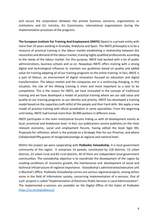 6
and secure the corporation between the private business concerns, organizations or
institutions and EU ministry, EU Commission, international organizations during the
implementation processes of the programs.
The European Institute For Training And Employment (INEFE) (Spain) is a private entity with
more than 25 years working in Granada, Andalucía and Spain. The INEFE philosophy is to be a
resource of practical training in the labour market establishing a relationship between the
necessities and demand of the labour market, training highly qualified professionals according
to the needs of the labour market. For this purpose, INEFE had worked with a lot of public
administrations, business schools and so on. Nowadays INEFE offers training with a strong
digital and technological influence to maintain our guidelines based on quality and added
value for training adapting all of our training programs to the online training. In fact, INEFE is
a part of Dilesur, an environment of digital innovation focused on education and digital
transformation. The labour market and the companies are in a continuing changing, in this
situation, the role of the lifelong training is more and more important as a tool to be
competitive. This is the reason for INEFE, we have innovated in the concept of traditional
training and we have developed a model of practical training where we can add value and
quality to our training programs as our identity and priority. INEFE has developed a training
model based on the capacities (soft-skills) of the people and their hard skills. We apply a new
model of practice training with oficial acreditation in some specialities. From the beginning
until today, INEFE had trained more than 30.000 workers in different areas.
INEFE participate in the main institutional forums linking us with all development events at
local, provincial and Andalusian level. In fact, our publications service publishes on the most
relevant economic, social and employment forums, having edited the book Siglo XXI,
Proposals for reflection, which is the prelude to a Strategic Plan for our Province, and where
Collaborated fifty guests of recognized prestige at regional and national level.
Within the project we were cooperating with Podlaskie Voivodeship. It is local government
community of the region. It comprises 14 poviats, constituted by 118 districts: 13 urban
districts, 23 urban-rural and 82 rural districts. All of them are independent local government
communities. The voivodeship objective is to coordinate the development of the region by
creating conditions of economic growth, the maintenance and development of social and
technical infrastructure of regional importance. Voivodeship’s administrative/executive unit
is Marshal’s Office. Podlaskie Voivodeship carries out various regional projects, among others
some in the field of information society, concerning implementation of e-services. One of
such projects is called “Implementation of Electronic Public Services in Local Administration”.
The implemented e-services are available on the Digital Office of the Gates of Podlaskie
https://cu.wrotapodlasia.pl
 