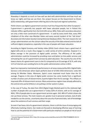 7
INTRODUCTION
Nowadays it depends so much on how well we deal with administration and how much we
know our rights and how we use them. Our project focuses on the Government to Citizen
(G2C) relationship, with government referring also to the local and regional authorities.
Polish citizens use digital e-government services much less frequently than other Europeans1.
E-government is generally less popular with lower educated people, but in Poland this
indicator differs significantly from the EU15 (4% versus 38%). Poles with secondary education
are only a little more convinced of e-government - it used by every tenth Pole, every fifth
inhabitant of the other new Member States and every second resident of the "old Union"
(Eurostat and Information Society's Comprehensive Database 2015). The main reasons for not
using e-administrations are the concern about the security of the data entered and the lack of
sufficient digital competence, especially in the case of people with lower education.
According to Digital Economy and Society Index (2016) Czech citizens have a good level of
digital skills and as a result, they engage in a wide variety of online activities. However it is
below average in the provision of digital public services. The efficiency of the public
administration could be increased by providing more and better on-line public services and
stimulating the use of e-government services by adult education. The country has one of the
lowest shares of e-government users in the EU compared to an EU average of 32 %, with only
12 % of internet users sending forms to the public administration online in 2015.
Spain has improved or maintained its performance in all areas measured by DESI. Digital Public
Services is the dimension where Spain performs best of all DESI 2016 dimensions: ranks 5th
among EU Member States. Moreover, Spain's score improved much faster than the EU
average. Progress in the area of digital public services has come mostly from a significant
number of active users of eGovernment, 6 points higher than the EU average. This reflects an
improved offer of eGovernment services. Many autonomous regions have already adhered to
the central entry portal (FACe) or are putting a similar system in place.
In the case of Turkey, the data from 2013 (Digital Single Market) point to the relatively high
number of people who use e-government in Turkey (52% of citizens, with an EU average of
46%). 70% of people plan to use e-government services again. Still, 48% of Turkish citizens do
not use these services. The main reasons are: greater trust in personal contacts, lack of skills
needed to use the service, uncertainty about the security of personal data, lack of knowledge
about the existence of such services and their scope.
So even if we have a lot of e-government solutions, there is still the issue of encouraging and
effectively involving citizens. Our needs are focused on developing effective ways of learning
how to use the potential of e-Government with particular emphasis on people at risk of social
1
Eurostat Regional Yearbook 2015, https://ec.europa.eu/eurostat/documents/3217494/7018888/KS-HA-15-
001-EN-N.pdf
 