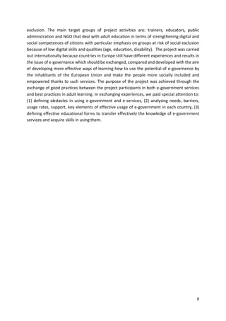 8
exclusion. The main target groups of project activities are: trainers, educators, public
administration and NGO that deal with adult education in terms of strengthening digital and
social competences of citizens with particular emphasis on groups at risk of social exclusion
because of low digital skills and qualities (age, education, disability). The project was carried
out internationally because countries in Europe still have different experiences and results in
the issue of e-governance which should be exchanged, compared and developed with the aim
of developing more effective ways of learning how to use the potential of e-governence by
the inhabitants of the European Union and make the people more socially included and
empowered thanks to such services. The purpose of the project was achieved through the
exchange of good practices between the project participants in both e-government services
and best practices in adult learning. In exchanging experiences, we paid special attention to:
(1) defining obstacles in using e-government and e-services, (2) analysing needs, barriers,
usage rates, support, key elements of effective usage of e-government in each country, (3)
defining effective educational forms to transfer effectively the knowledge of e-government
services and acquire skills in using them.
 