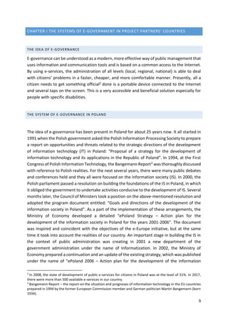 9
CHAPTER I THE SYSTEMS OF E-GOVERNMENT IN PROJECT PARTNERS' COUNTRIES
THE IDEA OF E-GOVERNANCE
E-governance can be understood as a modern, more effective way of public management that
uses information and communication tools and is based on a common access to the Internet.
By using e-services, the administration of all levels (local, regional, national) is able to deal
with citizens’ problems in a faster, cheaper, and more comfortable manner. Presently, all a
citizen needs to get something official2 done is a portable device connected to the Internet
and several taps on the screen. This is a very accessible and beneficial solution especially for
people with specific disabilities.
THE SYSTEM OF E-GOVERNANCE IN POLAND
The idea of e-governance has been present in Poland for about 25 years now. It all started in
1991 when the Polish government asked the Polish Information Processing Society to prepare
a report on opportunities and threats related to the strategic directions of the development
of information technology (IT) in Poland: “Proposal of a strategy for the development of
information technology and its applications in the Republic of Poland”. In 1994, at the First
Congress of Polish Information Technology, the Bangemann Report3 was thoroughly discussed
with reference to Polish realities. For the next several years, there were many public debates
and conferences held and they all were focused on the information society (IS). In 2000, the
Polish parliament passed a resolution on building the foundations of the IS in Poland, in which
it obliged the government to undertake activities conducive to the development of IS. Several
months later, the Council of Ministers took a position on the above-mentioned resolution and
adopted the program document entitled: “Goals and directions of the development of the
information society in Poland”. As a part of the implementation of these arrangements, the
Ministry of Economy developed a detailed “ePoland Strategy – Action plan for the
development of the information society in Poland for the years 2001-2006”. The document
was inspired and coincident with the objectives of the e-Europe initiative, but at the same
time it took into account the realities of our country. An important stage in building the IS in
the context of public administration was creating in 2001 a new department of the
government administration under the name of Informatization. In 2002, the Ministry of
Economy prepared a continuation and an update of the existing strategy, which was published
under the name of “ePoland 2006 – Action plan for the development of the information
2
In 2008, the state of development of public e-services for citizens in Poland was at the level of 31%. In 2017,
there were more than 500 available e-services in our country.
3
Bangemann Report – the report on the situation and prognoses of information technology in the EU countries
prepared in 1994 by the former European Commission member and German politician Martin Bangemann (born
1934).
 