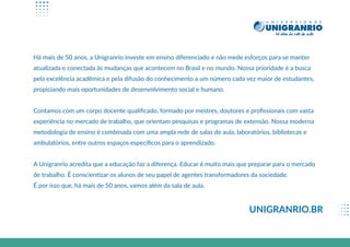 Há mais de 50 anos, a Unigranrio investe em ensino diferenciado e não mede esforços para se manter
atualizada e conectada às mudanças que acontecem no Brasil e no mundo. Nossa prioridade é a busca
pela excelência acadêmica e pela difusão do conhecimento a um número cada vez maior de estudantes,
propiciando mais oportunidades de desenvolvimento social e humano.
Contamos com um corpo docente qualiﬁcado, formado por mestres, doutores e proﬁssionais com vasta
experiência no mercado de trabalho, que orientam pesquisas e programas de extensão. Nossa moderna
metodologia de ensino é combinada com uma ampla rede de salas de aula, laboratórios, bibliotecas e
ambulatórios, entre outros espaços especíﬁcos para o aprendizado.
A Unigranrio acredita que a educação faz a diferença. Educar é muito mais que preparar para o mercado
de trabalho. É conscientizar os alunos de seu papel de agentes transformadores da sociedade.
É por isso que, há mais de 50 anos, vamos além da sala de aula.
UNIGRANRIO.BR
 
