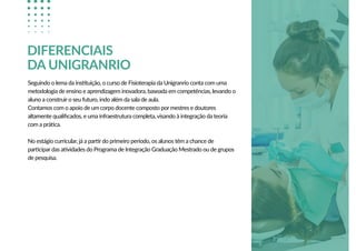 Seguindo o lema da instituição, o curso de Fisioterapia da Unigranrio conta com uma
metodologia de ensino e aprendizagem inovadora, baseada em competências, levando o
aluno a construir o seu futuro, indo além da sala de aula.
Contamos com o apoio de um corpo docente composto por mestres e doutores
altamente qualiﬁcados, e uma infraestrutura completa, visando à integração da teoria
com a prática.
No estágio curricular, já a partir do primeiro período, os alunos têm a chance de
participar das atividades do Programa de Integração Graduação Mestrado ou de grupos
de pesquisa.
DIFERENCIAIS
DA UNIGRANRIO
 