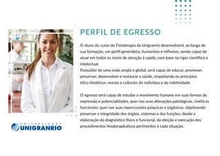 PERFIL DE EGRESSO
O aluno do curso de Fisioterapia da Unigranrio desenvolverá, ao longo de
sua formação, um perﬁl generalista, humanista e reﬂexivo, sendo capaz de
atuar em todos os níveis de atenção à saúde, com base no rigor cientíﬁco e
intelectual.
Possuidor de uma visão ampla e global, será capaz de educar, promover,
preservar, desenvolver e restaurar a saúde, respeitando os princípios
ético-bioéticos, morais e culturais do indivíduo e da coletividade.
O egresso será capaz de estudar o movimento humano em suas formas de
expressão e potencialidades, quer nas suas alterações patológicas, cinéticas
funcionais; quer nas suas repercussões psíquicas e orgânicas, objetivando
preservar a integridade dos órgãos, sistemas e das funções, desde a
elaboração do diagnóstico físico e funcional, da eleição e execução dos
procedimentos ﬁsioterapêuticos pertinentes à cada situação.
 