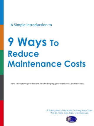 A Simple Introduction to 
9 Ways To Reduce Maintenance Costs 
How to improve your bottom line by helping your mechanics be their best. 
A Publication of Hydraulic Training Associates 
We do more than train, we empower. 
 