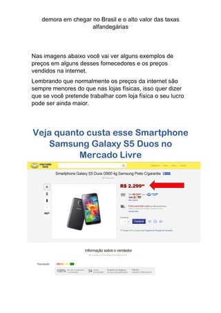 demora em chegar no Brasil e o alto valor das taxas
alfandegárias
Nas imagens abaixo você vai ver alguns exemplos de
preços em alguns desses fornecedores e os preços
vendidos na internet.
Lembrando que normalmente os preços da internet são
sempre menores do que nas lojas físicas, isso quer dizer
que se você pretende trabalhar com loja física o seu lucro
pode ser ainda maior.
Veja quanto custa esse Smartphone
Samsung Galaxy S5 Duos no
Mercado Livre
 