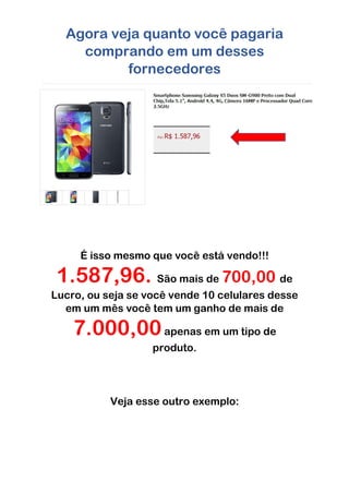Agora veja quanto você pagaria
comprando em um desses
fornecedores
É isso mesmo que você está vendo!!!
1.587,96. São mais de 700,00 de
Lucro, ou seja se você vende 10 celulares desse
em um mês você tem um ganho de mais de
7.000,00apenas em um tipo de
produto.
Veja esse outro exemplo:
 