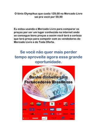 O tênis Olympikus que custa 129,00 no Mercado Livre
sai pra você por 59,90
Eu estou usando o Mercado Livre para comparar os
preços por ser um lugar conhecido na internet onde
se consegue bons preços a assim você terá a certeza
que terá preço para competir com os vendedores do
Mercado Livre e do Toda Oferta.
Se você não quer mais perder
tempo aproveite agora essa grande
oportunidade.
 