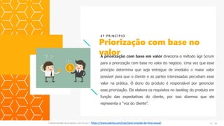A priorização com base em valor direciona o método ágil Scrum
para a priorização com base no valor do negócio. Uma vez que esse
princípio determina que seja entregue de imediato o maior valor
possível para que o cliente e as partes interessadas percebam esse
valor na prática. O dono do produto é responsável por gerenciar
esse priorização. Ele elabora os requisitos no backlog do produto em
função das expectativas do cliente, por isso dizemos que ele
representa a “voz do cliente”.
Priorização com base no
valor
4º PRINCÍPIO
Espaço
para
imagem
E-Book Gestão de projetos com Scrum | www.orlandolima.com /orlandolimaadm @Orlando_ADM n°1n°14E-Book Gestão de projetos com Scrum | https://www.udemy.com/user/jose-orlando-de-lima-souza/
 