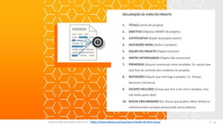 DECLARAÇÃO DE VISÃO DO PROJETO
1. TÍTULO (nome do projeto)
2. OBJETIVO (Objetivo SMART do projeto)
3. JUSTIFICATIVA (Razão do projeto existir)
4. DESCRIÇÃO GERAL (Sobre o projeto)
5. EQUIPE DO PROJETO (Papéis Centrais)
6. PARTES INTERESSADAS (Papéis não-essenciais)
7. PREMISSAS (Assumir premissas como verdades. Ex: aquilo que
está fora do controle dos criadores do projeto)
8. RESTRIÇÕES (Aquilo que restringe o projeto. Ex: Tempo,
Recursos, Estrutura)
9. ESCOPO EXCLUÍDO (Coisas que tem a ver com o projeto, mas
não farão parte dele)
10. RISCOS PRELIMINARES (Ex: Riscos que podem afetar direta ou
indiretamente o projeto provocando vários efeitos).
E-Book Gestão de projetos com Scrum | www.orlandolima.com /orlandolimaadm @Orlando_ADM n°24n°24E-Book Gestão de projetos com Scrum | https://www.udemy.com/user/jose-orlando-de-lima-souza/
 
