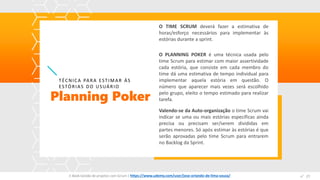 O TIME SCRUM deverá fazer a estimativa de
horas/esforço necessários para implementar às
estórias durante a sprint.
O PLANNING POKER é uma técnica usada pelo
time Scrum para estimar com maior assertividade
cada estória, que consiste em cada membro do
time dá uma estimativa de tempo individual para
implementar aquela estória em questão. O
número que aparecer mais vezes será escolhido
pelo grupo, eleito o tempo estimado para realizar
tarefa.Planning Poker
TÉCNICA PARA ESTIMAR ÁS
ESTÓRIAS DO USUÁRIO
Valendo-se da Auto-organização o time Scrum vai
indicar se uma ou mais estórias específicas ainda
precisa ou precisam ser/serem divididas em
partes menores. Só após estimar às estórias é que
serão aprovadas pelo time Scrum para entrarem
no Backlog da Sprint.
E-Book Gestão de projetos com Scrum | www.orlandolima.com /orlandolimaadm @Orlando_ADM n°1n°27E-Book Gestão de projetos com Scrum | https://www.udemy.com/user/jose-orlando-de-lima-souza/
 