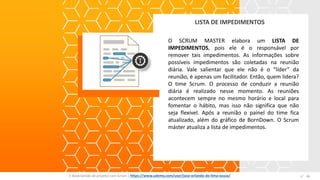 LISTA DE IMPEDIMENTOS
E-Book Gestão de projetos com Scrum | www.orlandolima.com /orlandolimaadm @Orlando_ADM n°1
O SCRUM MASTER elabora um LISTA DE
IMPEDIMENTOS, pois ele é o responsável por
remover tais impedimentos. As informações sobre
possíveis impedimentos são coletadas na reunião
diária. Vale salientar que ele não é o “líder” da
reunião, é apenas um facilitador. Então, quem lidera?
O time Scrum. O processo de conduzir a reunião
diária é realizado nesse momento. As reuniões
acontecem sempre no mesmo horário e local para
fomentar o hábito, mas isso não significa que não
seja flexível. Após a reunião o painel do time fica
atualizado, além do gráfico de BornDown. O Scrum
máster atualiza a lista de impedimentos.
n°36E-Book Gestão de projetos com Scrum | https://www.udemy.com/user/jose-orlando-de-lima-souza/
 
