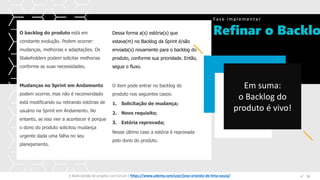 Refinar o Backlo
Fase implementar
Espaço
para
imagem
O backlog do produto está em
constante evolução. Podem ocorrer:
mudanças, melhorias e adaptações. Os
Stakeholders podem solicitar melhorias
conforme as suas necessidades.
Mudanças no Sprint em Andamento
podem ocorrer, mas não é recomendado
está modificando ou retirando estórias de
usuário na Sprint em Andamento. No
entanto, se isso vier a acontecer é porque
o dono do produto solicitou mudança
urgente dada uma falha no seu
planejamento.
Dessa forma a(s) estória(s) que
estava(m) no Backlog da Sprint é/são
enviada(s) novamente para o backlog do
produto, conforme sua prioridade. Então,
segue o fluxo.
O item pode entrar no backlog do
produto nos seguintes casos:
1. Solicitação de mudança;
2. Novo requisito;
3. Estória reprovada;
Nesse último caso a estória é reprovada
pelo dono do produto.
E-Book Gestão de projetos com Scrum | www.orlandolima.com /orlandolimaadm @Orlando_ADM n°1
Em suma:
o Backlog do
produto é vivo!
n°38E-Book Gestão de projetos com Scrum | https://www.udemy.com/user/jose-orlando-de-lima-souza/
 