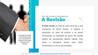 O time scrum ao final de cada sprint faz o que
chamamos de Sprint Review. O objetivo é
apresentar ao dono do produto e as partes
interessadas os resultados da sprint. Na ocasião
poderá ser apresentada alguma release. Para
tanto, o entregável deverá estar 100%
funcionando no dia da apresentação.
A Revisão
Fase de revisão e retrospectiva
Espaço
para
imagem
A reunião de revisão
é Time-Boxed em 4h
para uma sprint de 4
semanas. Em 2h para
uma sprint de 2
semanas.
E-Book Gestão de projetos com Scrum | www.orlandolima.com /orlandolimaadm @Orlando_ADM n°1n°41E-Book Gestão de projetos com Scrum | https://www.udemy.com/user/jose-orlando-de-lima-souza/
 
