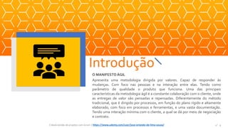 O MANIFESTO ÁGIL
Apresenta uma metodologia dirigida por valores. Capaz de responder às
mudanças. Com foco nas pessoas e na interação entre elas. Tendo como
parâmetro de qualidade o produto que funciona. Uma das principais
características da metodologia ágil é a constante colaboração com o cliente, onde
as entregas de valor são pensadas e repensadas. Diferentemente do método
tradicional, que é dirigido por processos, em função do plano rígido e altamente
elaborado, com foco em processos e ferramentas, e uma vasta documentação.
Tendo uma interação mínima com o cliente, a qual se dá por meio de negociação
e contrato.
Introdução
E-Book Gestão de projetos com Scrum | www.orlandolima.com /orlandolimaadm @Orlando_ADM n°4n°4E-Book Gestão de projetos com Scrum | https://www.udemy.com/user/jose-orlando-de-lima-souza/
 