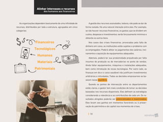 10
As organizações dependem basicamente de uma infinidade de
recursos, distribuídos por toda a estrutura, agrupados em cinco
categorias:
Financeiros
Tecnológicos
Humanos
Materiais
Patrimoniais
A gestão dos recursos assinalados, todavia, não pode se dar de
forma isolada. Há uma natural interação entre eles. Por exemplo,
se não houver recursos financeiros, os gastos; que se dividem em
custos, despesas e investimentos; serão forçosamente mínimos e
afetarão os outros itens.
Nos casos das crises financeiras, provocadas pela falta de
dinheiro em caixa, as instituições estão sujeitas a problema com
os empregados. Poderá afetar os pagamentos dos salários, trei-
namentos e aquisição de equipamentos adequados.
Ademais, poderá ter sua produtividade prejudicada por falta
insumos de produção ou de mercadorias no ponto de vendas.
Ainda faltar equipamentos, máquinas e instalações adequadas,
bem como introdução de novas tecnologias. Por outro lado, as
finanças em dia e o caixa saudável não justificam investimentos
arbitrários e infundados. Todas as decisões empresariais se ba-
seiam nesse equilíbrio.
Quando os pontos de intersecção entre os departamentos
estão claros, o gestor tem mais condições de tomar as decisões
baseadas nos recursos disponíveis. Eles definem as estratégias
considerando a relevância e as contribuições de cada um. Os re-
sultados atingidos poderão ser potencializados e maximizados.
Eles levam aos ganhos em momentos favoráveis ou à preser-
vação do patrimônio e do capital nos momentos de crises.
Alinhar interesses e recursos
dos humanos aos financeiros
 